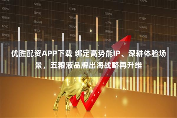优胜配资APP下载 绑定高势能IP、深耕体验场景，五粮液品牌出海战略再升维