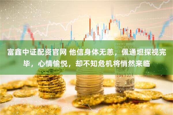 富鑫中证配资官网 他信身体无恙，佩通坦探视完毕，心情愉悦，却不知危机将悄然来临