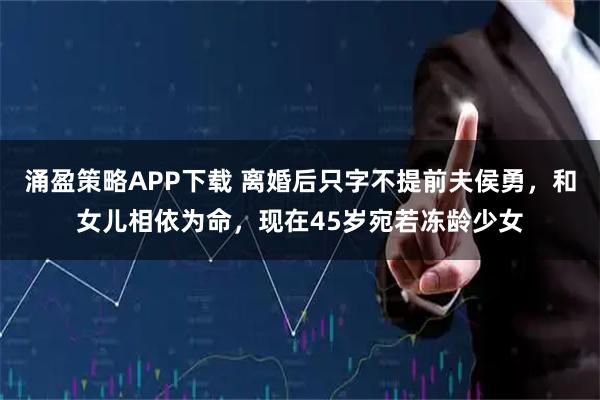 涌盈策略APP下载 离婚后只字不提前夫侯勇，和女儿相依为命，现在45岁宛若冻龄少女