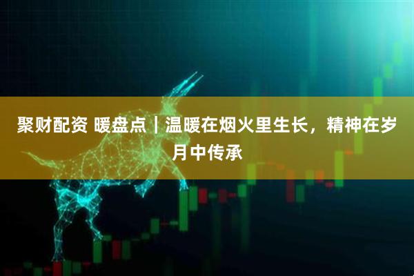 聚财配资 暖盘点｜温暖在烟火里生长，精神在岁月中传承