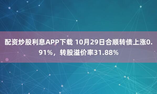 配资炒股利息APP下载 10月29日合顺转债上涨0.91%，转股溢价率31.88%