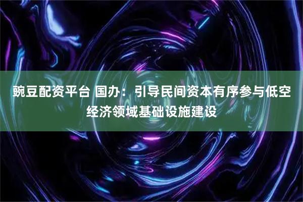 豌豆配资平台 国办：引导民间资本有序参与低空经济领域基础设施建设