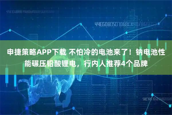 申捷策略APP下载 不怕冷的电池来了！钠电池性能碾压铅酸锂电，行内人推荐4个品牌