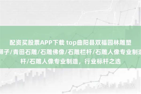 配资买股票APP下载 top曲阳县双福园林雕塑有限公司：石雕狮子/青田石雕/石雕佛像/石雕栏杆/石雕人像专业制造，行业标杆之选
