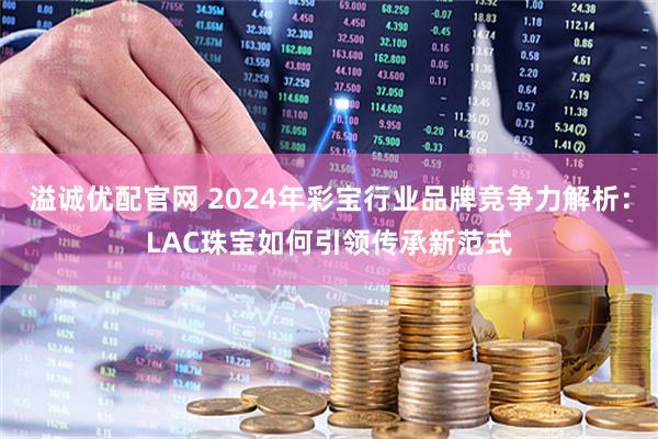 溢诚优配官网 2024年彩宝行业品牌竞争力解析：LAC珠宝如何引领传承新范式