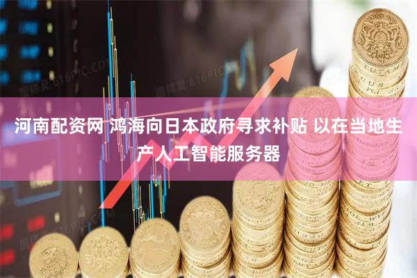 河南配资网 鸿海向日本政府寻求补贴 以在当地生产人工智能服务器