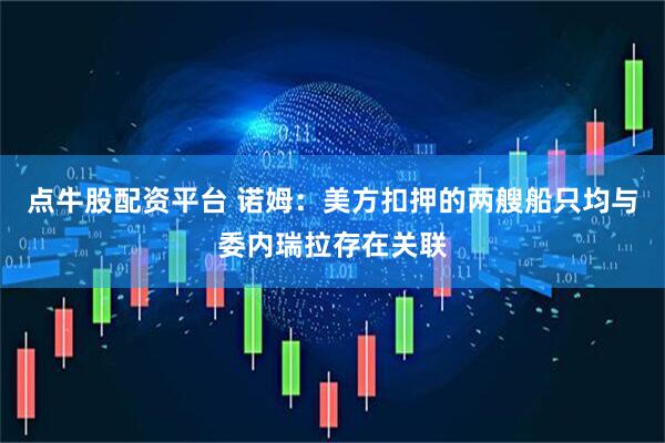 点牛股配资平台 诺姆：美方扣押的两艘船只均与委内瑞拉存在关联