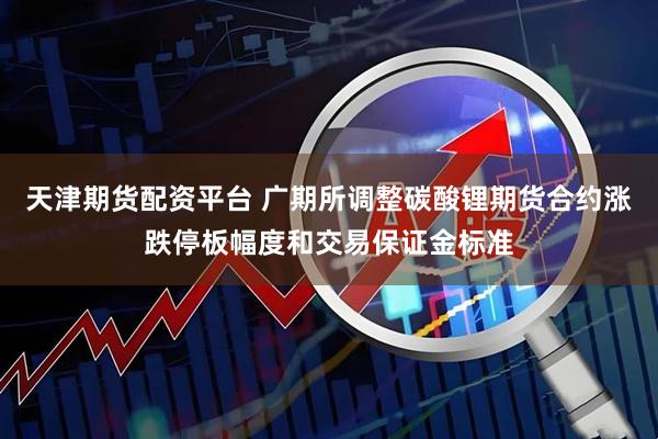 天津期货配资平台 广期所调整碳酸锂期货合约涨跌停板幅度和交易保证金标准