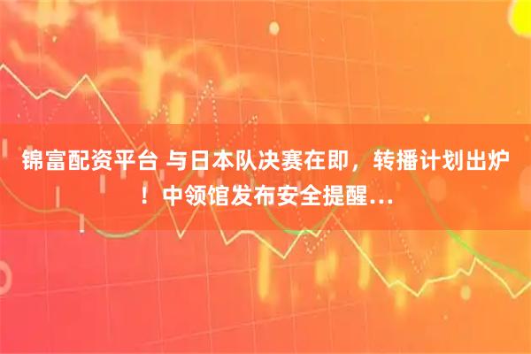 锦富配资平台 与日本队决赛在即，转播计划出炉！中领馆发布安全提醒…