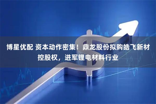博星优配 资本动作密集！鼎龙股份拟购皓飞新材控股权，进军锂电材料行业