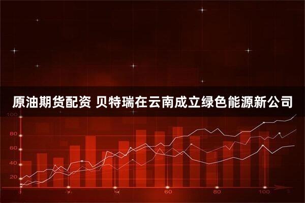 原油期货配资 贝特瑞在云南成立绿色能源新公司